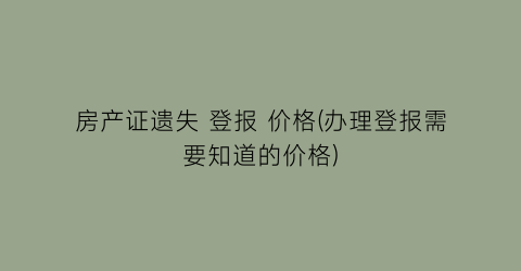 房产证遗失 登报 价格(办理登报需要知道的价格)